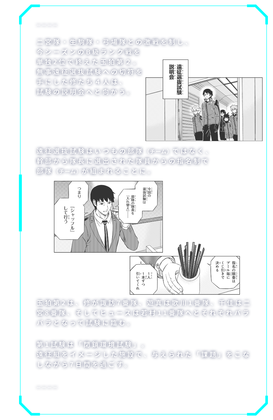 二宮隊・生駒隊・弓場隊との激戦を制し、今シーズンのB級ランク戦を単独2位で終えた玉狛第２。無事遠征選抜試験への切符を手にした修たち４人は、試験の説明会へと向かう。遠征選抜試験はいつもの部隊（チーム）ではなく、幹部から隊長に選出された隊員からの指名制で部隊（チーム）が組まれることに。玉狛第2は、修が諏訪7番隊、遊真は歌川1番隊、千佳は二宮8番隊、そしてヒュースは若村11番隊へとそれぞれバラバラとなって試験に臨む。第1試験は「閉鎖環境試験」。遠征艇をイメージした施設で、与えられた「課題」をこなしながら7日間を過ごす。